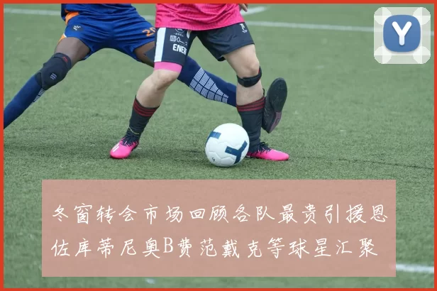 冬窗转会市场回顾各队最贵引援恩佐库蒂尼奥B费范戴克等球星汇聚