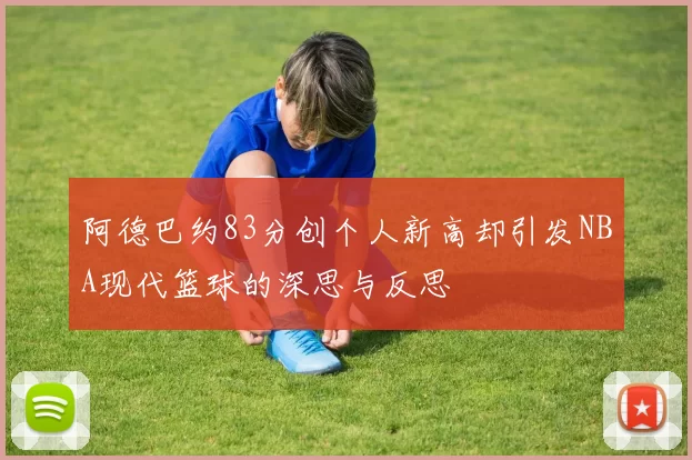 阿德巴约83分创个人新高却引发NBA现代篮球的深思与反思