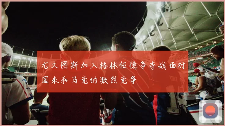 尤文图斯加入格林伍德争夺战面对国米和马竞的激烈竞争