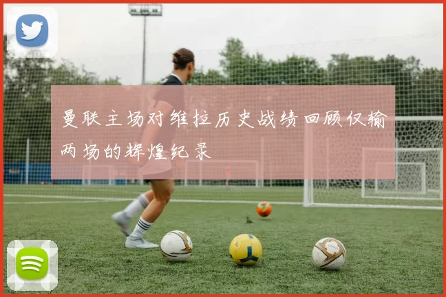 曼联主场对维拉历史战绩回顾仅输两场的辉煌纪录