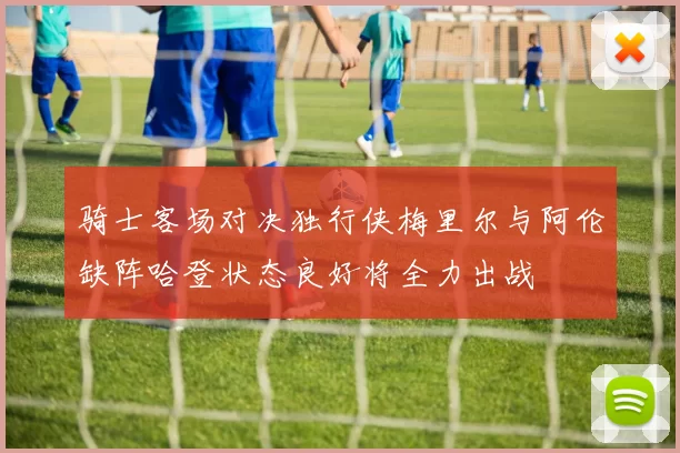 骑士客场对决独行侠梅里尔与阿伦缺阵哈登状态良好将全力出战