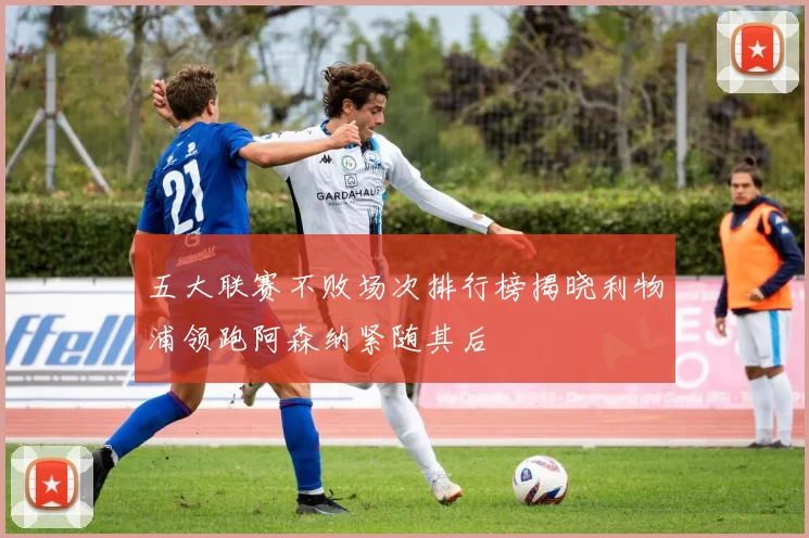 五大联赛不败场次排行榜揭晓利物浦领跑阿森纳紧随其后