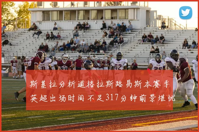 斯基拉分析道格拉斯路易斯本赛季英超出场时间不足317分钟前景堪忧