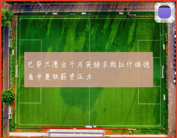 巴萨只愿出千万英镑求购拉什福德看中曼联薪资压力