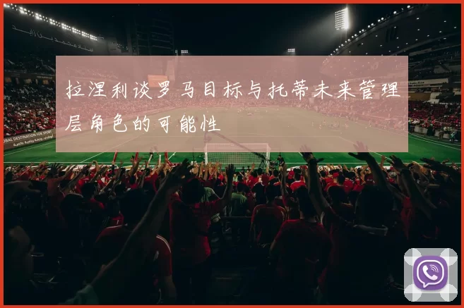 拉涅利谈罗马目标与托蒂未来管理层角色的可能性