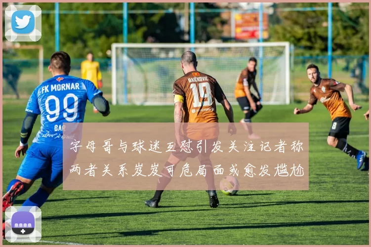 字母哥与球迷互怼引发关注记者称两者关系岌岌可危局面或愈发尴尬