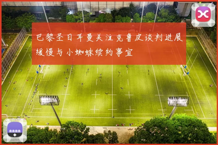 巴黎圣日耳曼关注克鲁皮谈判进展缓慢与小蜘蛛续约事宜