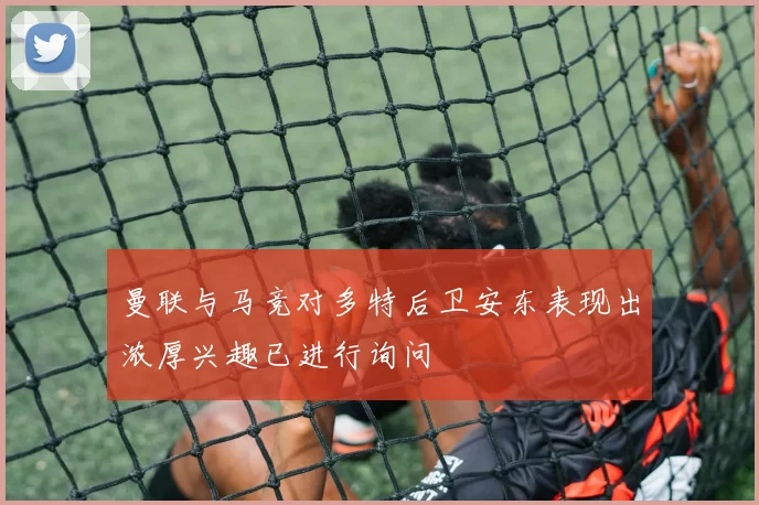 曼联与马竞对多特后卫安东表现出浓厚兴趣已进行询问