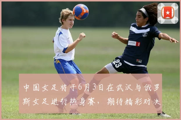 中国女足将于6月3日在武汉与俄罗斯女足进行热身赛，期待精彩对决