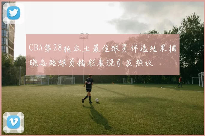 CBA第28轮本土最佳球员评选结果揭晓各路球员精彩表现引发热议