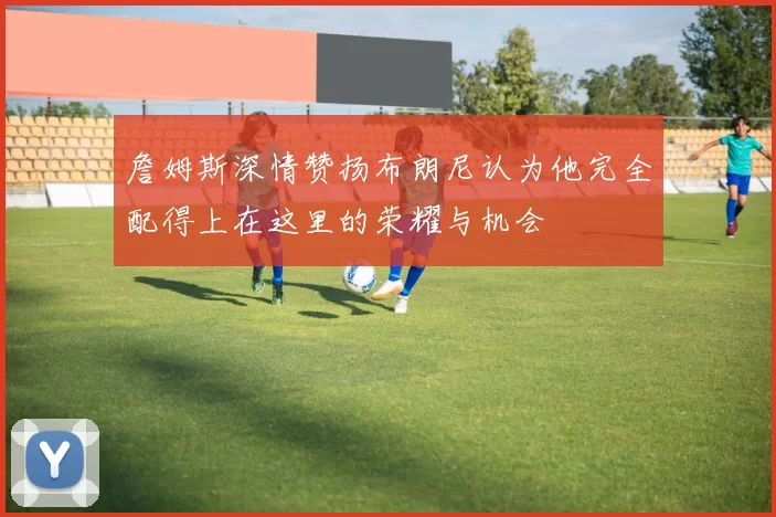 詹姆斯深情赞扬布朗尼认为他完全配得上在这里的荣耀与机会