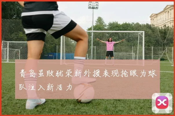 青岛虽败犹荣新外援表现抢眼为球队注入新活力