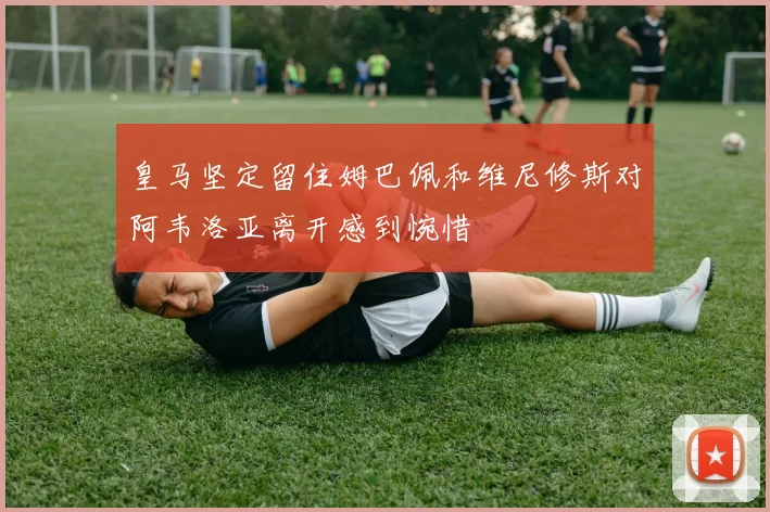 皇马坚定留住姆巴佩和维尼修斯对阿韦洛亚离开感到惋惜