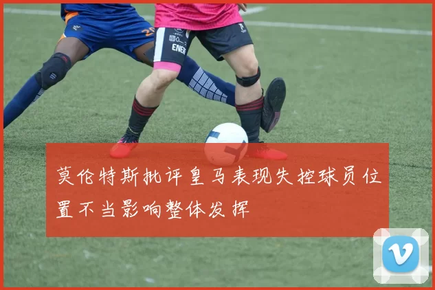 莫伦特斯批评皇马表现失控球员位置不当影响整体发挥